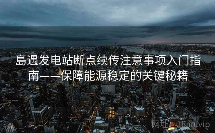 島遇发电站断点续传注意事项入门指南——保障能源稳定的关键秘籍