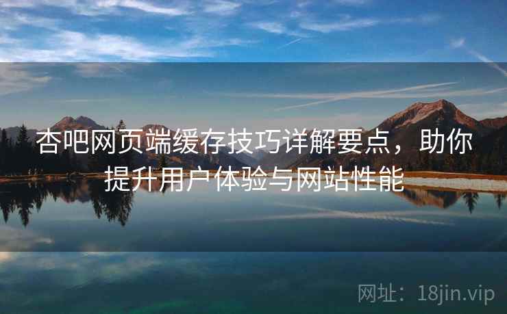 杏吧网页端缓存技巧详解要点，助你提升用户体验与网站性能