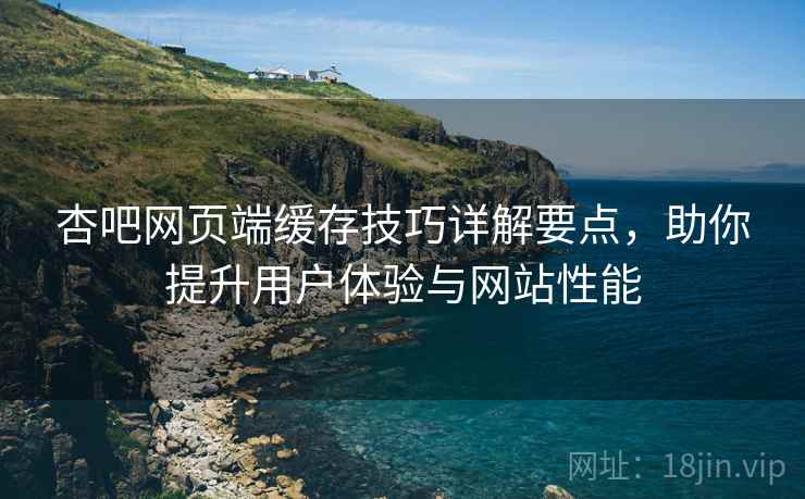 杏吧网页端缓存技巧详解要点，助你提升用户体验与网站性能