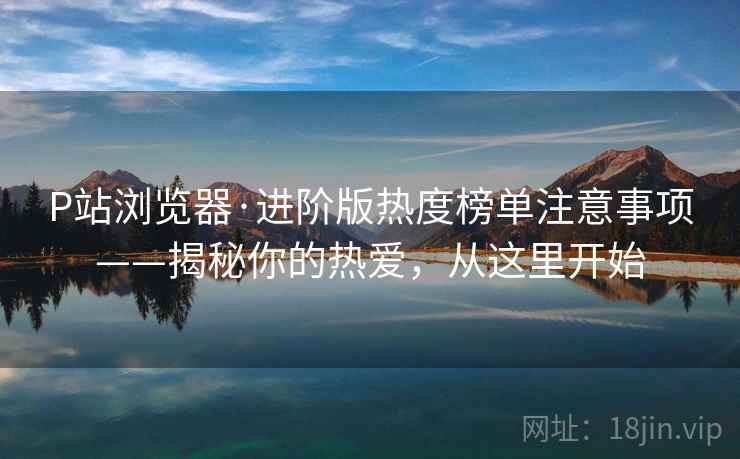 P站浏览器·进阶版热度榜单注意事项——揭秘你的热爱，从这里开始
