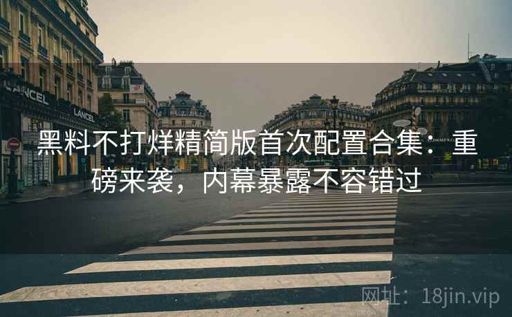 黑料不打烊精简版首次配置合集：重磅来袭，内幕暴露不容错过