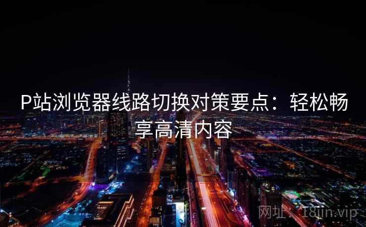 P站浏览器线路切换对策要点：轻松畅享高清内容