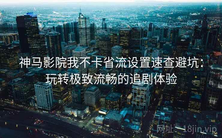 神马影院我不卡省流设置速查避坑：玩转极致流畅的追剧体验