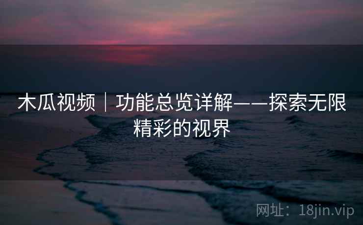 木瓜视频｜功能总览详解——探索无限精彩的视界