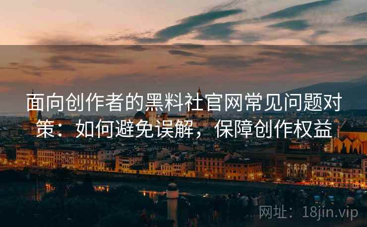 面向创作者的黑料社官网常见问题对策：如何避免误解，保障创作权益