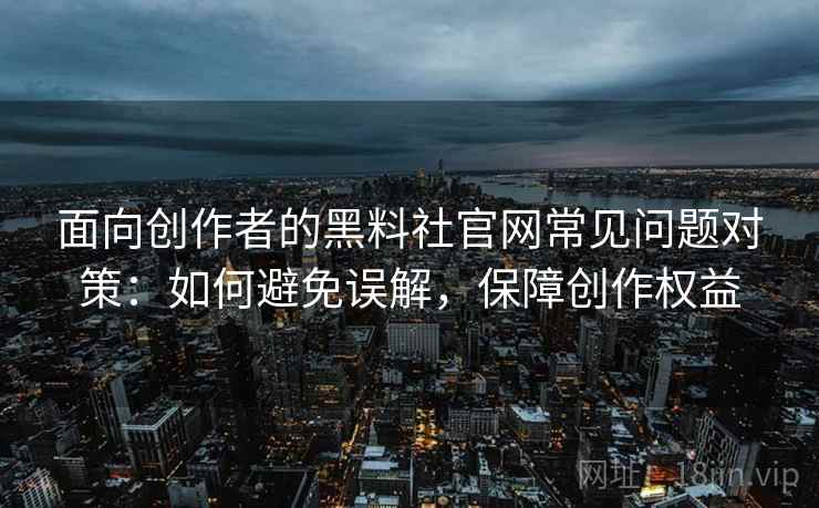 面向创作者的黑料社官网常见问题对策：如何避免误解，保障创作权益