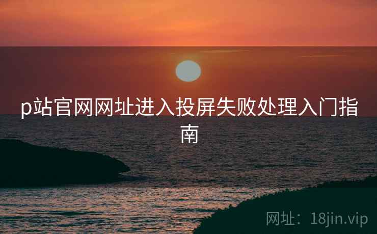 p站官网网址进入投屏失败处理入门指南