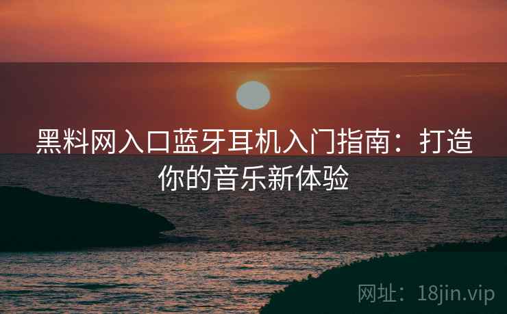 黑料网入口蓝牙耳机入门指南：打造你的音乐新体验