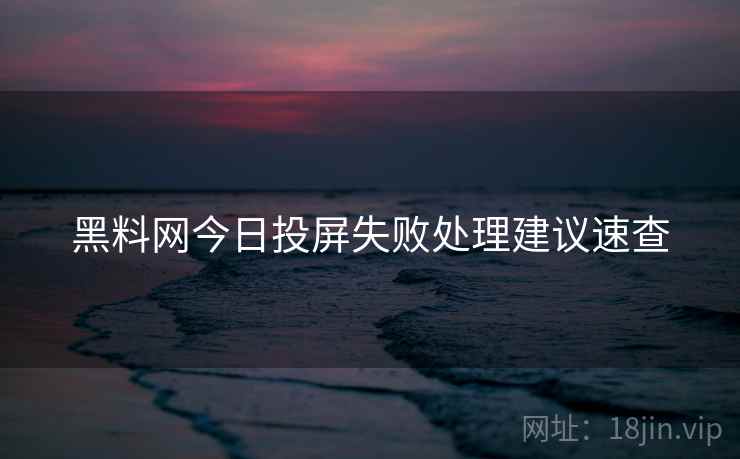 黑料网今日投屏失败处理建议速查