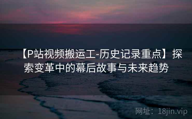 【P站视频搬运工-历史记录重点】探索变革中的幕后故事与未来趋势