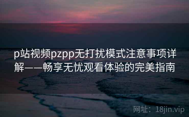 p站视频pzpp无打扰模式注意事项详解——畅享无忧观看体验的完美指南